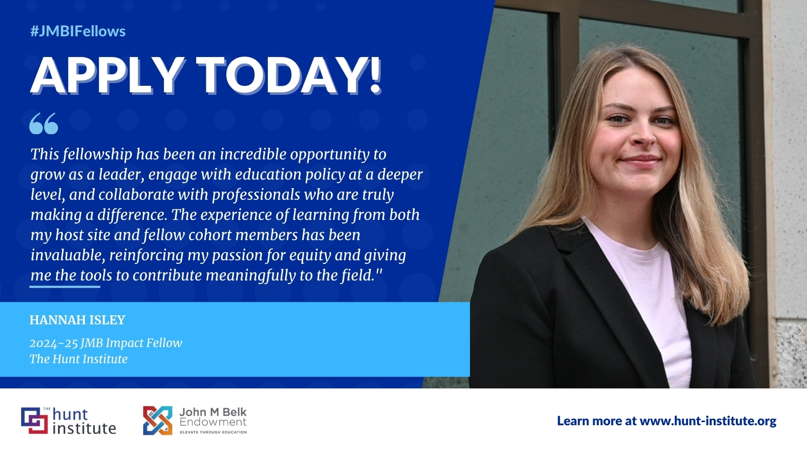 A quote from JMBI Fellow Hannah Isley that says, "This fellowship has been an incredible opportunity to grow as a leader, engage with education policy at a deeper level, and collaborate with professionals who are truly making a difference. The experience of learning from both my host site and fellow cohort members has been invaluable, reinforcing my passion for equity and giving me the tools to contribute meaningfully to the field."